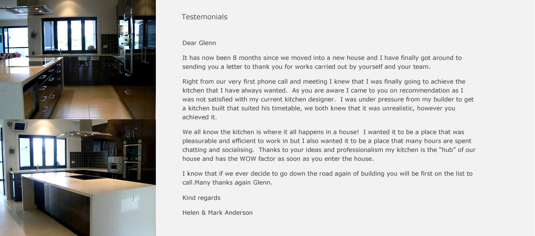 Dear Glenn, It has now been 8 months since we moved into a new house and I have finally got around to sending you a letter to thank you for works carried out by yourself and your team. Right from our very first phone call and meeting, I knew that I was finally going to achieve the kitchen that I always wanted. As you are aware, I came to you on recommendation, as I was not satisfied with my current kitchen designer. I was under pressure from my builder to get a kitchen built that suited his timetable, we both knew that it was unrealistic, however you achieved it. We all know that kitchen is where it all happens in the house! I wanted it to be a place that was pleasurable and efficient to work in, but I also wanted it to be a place that many hours are spent chatting and socialising. Thanks to your ideas and professionalism, my kitchen is the hub of our house and has the WOW factor as soon as you enter the house. I know that if we ever decide to go down the road again of building, you will be first on the list to call. Many thanks again Glenn. Kind Regards, Helen & Anderson