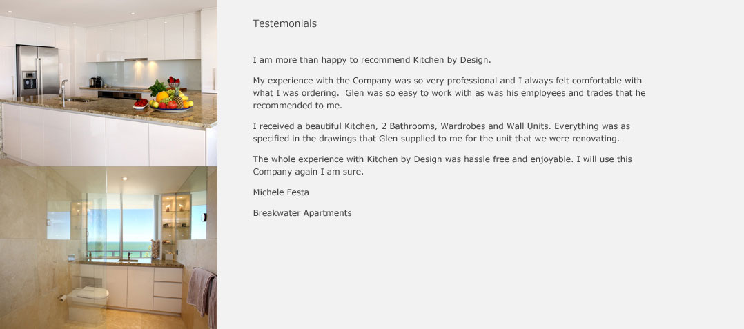 I am more than happy to recommend Kitchens By Design. My experience with the company was so very professional and I always felt comfortable with what I was ordering. Glenn was so easy to work with, as was his employees and trades that he recommended to me. I received a beautiful kitche, 2 bathrooms, wardrobes and wall units. Everything was as specified in the drawings that Glenn supplied to me for the unit that we were renovating. The whole experience with Kitchens By Design was hassle free and enjoyable. I will use this company again I am sure. Michele Festa Breakwater Apartments
